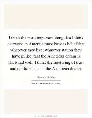 I think the most important thing that I think everyone in America must have is belief that wherever they live, whatever station they have in life, that the American dream is alive and well. I think the fracturing of trust and confidence is in the American dream Picture Quote #1