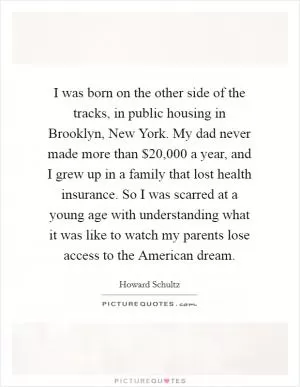 I was born on the other side of the tracks, in public housing in Brooklyn, New York. My dad never made more than $20,000 a year, and I grew up in a family that lost health insurance. So I was scarred at a young age with understanding what it was like to watch my parents lose access to the American dream Picture Quote #1