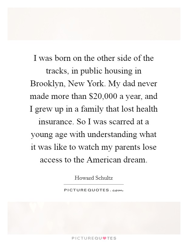 I was born on the other side of the tracks, in public housing in Brooklyn, New York. My dad never made more than $20,000 a year, and I grew up in a family that lost health insurance. So I was scarred at a young age with understanding what it was like to watch my parents lose access to the American dream Picture Quote #1