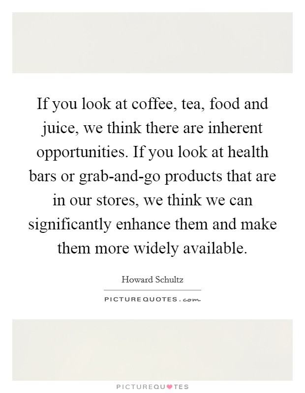 If you look at coffee, tea, food and juice, we think there are inherent opportunities. If you look at health bars or grab-and-go products that are in our stores, we think we can significantly enhance them and make them more widely available Picture Quote #1
