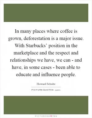 In many places where coffee is grown, deforestation is a major issue. With Starbucks’ position in the marketplace and the respect and relationships we have, we can - and have, in some cases - been able to educate and influence people Picture Quote #1