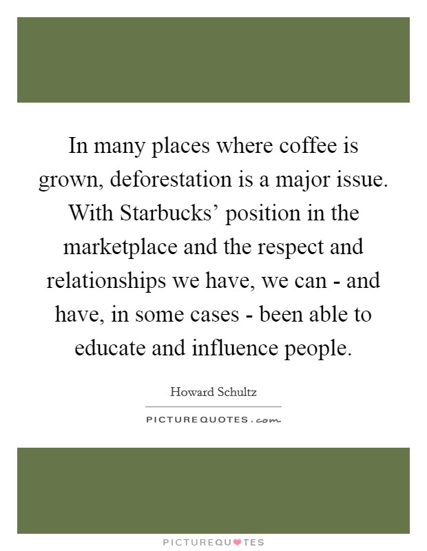 In many places where coffee is grown, deforestation is a major issue. With Starbucks' position in the marketplace and the respect and relationships we have, we can - and have, in some cases - been able to educate and influence people Picture Quote #1