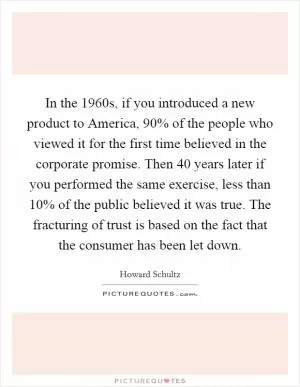 In the 1960s, if you introduced a new product to America, 90% of the people who viewed it for the first time believed in the corporate promise. Then 40 years later if you performed the same exercise, less than 10% of the public believed it was true. The fracturing of trust is based on the fact that the consumer has been let down Picture Quote #1