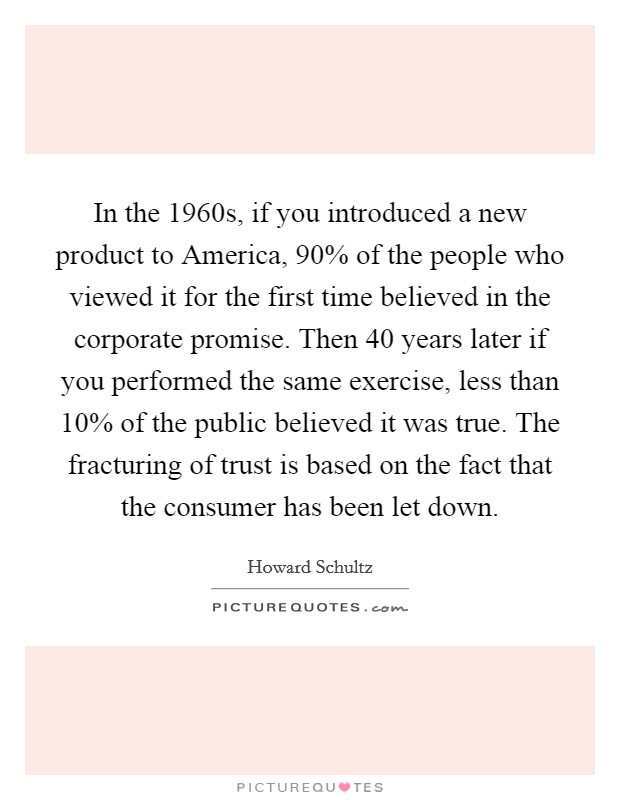 In the 1960s, if you introduced a new product to America, 90% of the people who viewed it for the first time believed in the corporate promise. Then 40 years later if you performed the same exercise, less than 10% of the public believed it was true. The fracturing of trust is based on the fact that the consumer has been let down Picture Quote #1