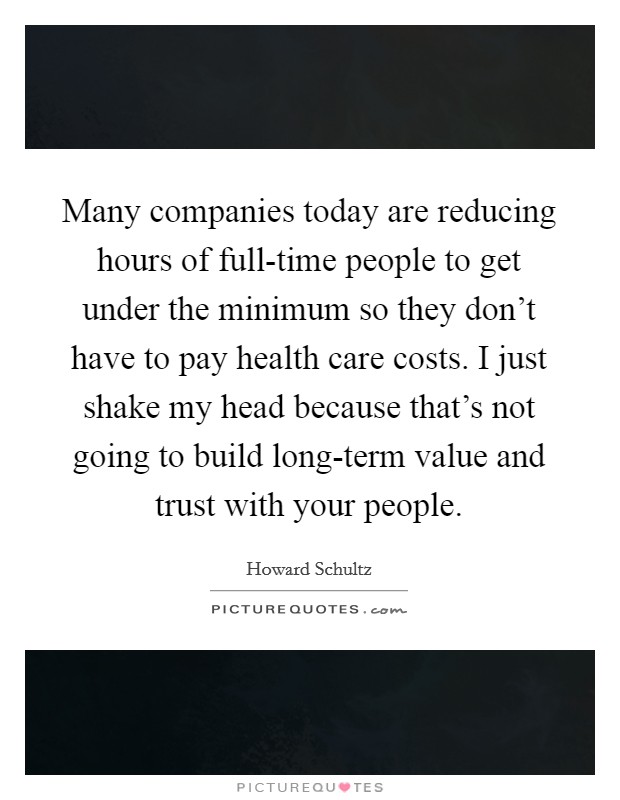 Many companies today are reducing hours of full-time people to get under the minimum so they don’t have to pay health care costs. I just shake my head because that’s not going to build long-term value and trust with your people Picture Quote #1