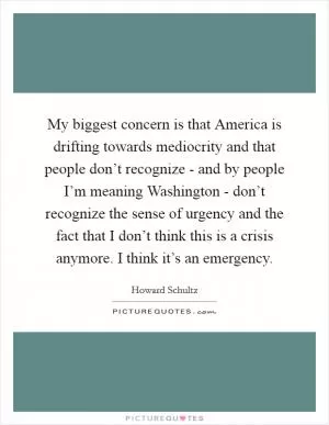 My biggest concern is that America is drifting towards mediocrity and that people don’t recognize - and by people I’m meaning Washington - don’t recognize the sense of urgency and the fact that I don’t think this is a crisis anymore. I think it’s an emergency Picture Quote #1
