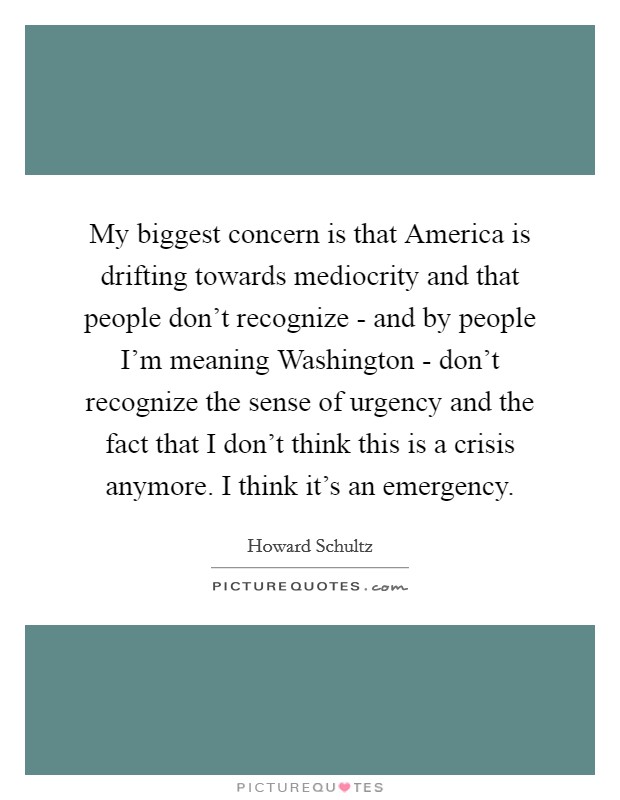 My biggest concern is that America is drifting towards mediocrity and that people don't recognize - and by people I'm meaning Washington - don't recognize the sense of urgency and the fact that I don't think this is a crisis anymore. I think it's an emergency Picture Quote #1