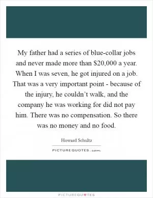 My father had a series of blue-collar jobs and never made more than $20,000 a year. When I was seven, he got injured on a job. That was a very important point - because of the injury, he couldn’t walk, and the company he was working for did not pay him. There was no compensation. So there was no money and no food Picture Quote #1