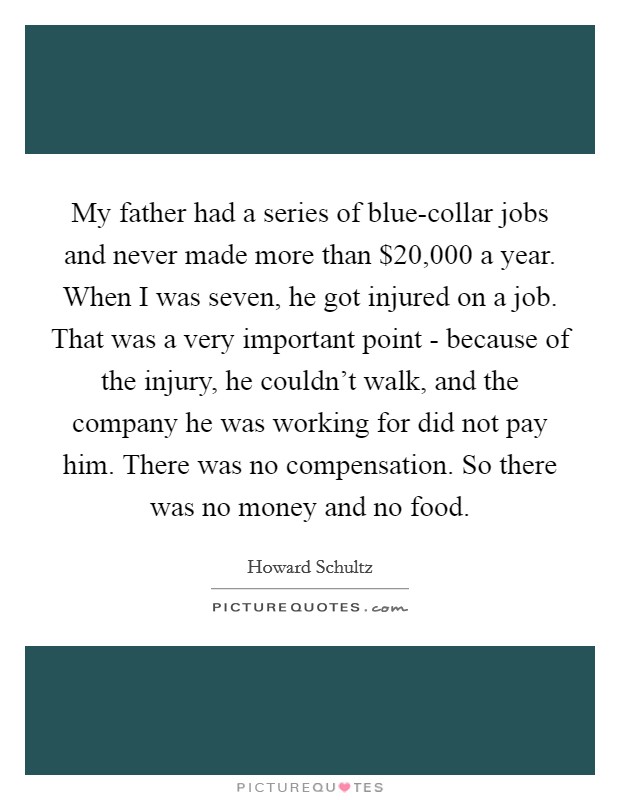 My father had a series of blue-collar jobs and never made more than $20,000 a year. When I was seven, he got injured on a job. That was a very important point - because of the injury, he couldn't walk, and the company he was working for did not pay him. There was no compensation. So there was no money and no food Picture Quote #1