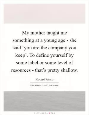 My mother taught me something at a young age - she said ‘you are the company you keep’. To define yourself by some label or some level of resources - that’s pretty shallow Picture Quote #1