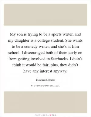 My son is trying to be a sports writer, and my daughter is a college student. She wants to be a comedy writer, and she’s at film school. I discouraged both of them early on from getting involved in Starbucks. I didn’t think it would be fair; plus, they didn’t have any interest anyway Picture Quote #1