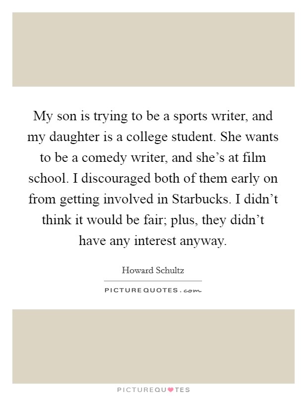 My son is trying to be a sports writer, and my daughter is a college student. She wants to be a comedy writer, and she's at film school. I discouraged both of them early on from getting involved in Starbucks. I didn't think it would be fair; plus, they didn't have any interest anyway Picture Quote #1