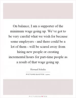On balance, I am a supporter of the minimum wage going up. We’ve got to be very careful what we wish for because some employers - and there could be a lot of them - will be scared away from hiring new people or creating incremental hours for part-time people as a result of that wage going up Picture Quote #1