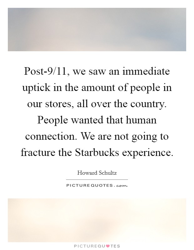 Post-9/11, we saw an immediate uptick in the amount of people in our stores, all over the country. People wanted that human connection. We are not going to fracture the Starbucks experience Picture Quote #1