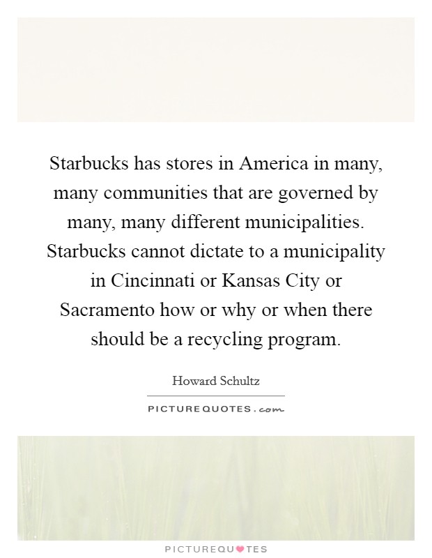 Starbucks has stores in America in many, many communities that are governed by many, many different municipalities. Starbucks cannot dictate to a municipality in Cincinnati or Kansas City or Sacramento how or why or when there should be a recycling program Picture Quote #1