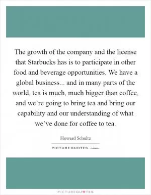 The growth of the company and the license that Starbucks has is to participate in other food and beverage opportunities. We have a global business... and in many parts of the world, tea is much, much bigger than coffee, and we’re going to bring tea and bring our capability and our understanding of what we’ve done for coffee to tea Picture Quote #1
