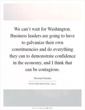 We can’t wait for Washington. Business leaders are going to have to galvanize their own constituencies and do everything they can to demonstrate confidence in the economy, and I think that can be contagious Picture Quote #1