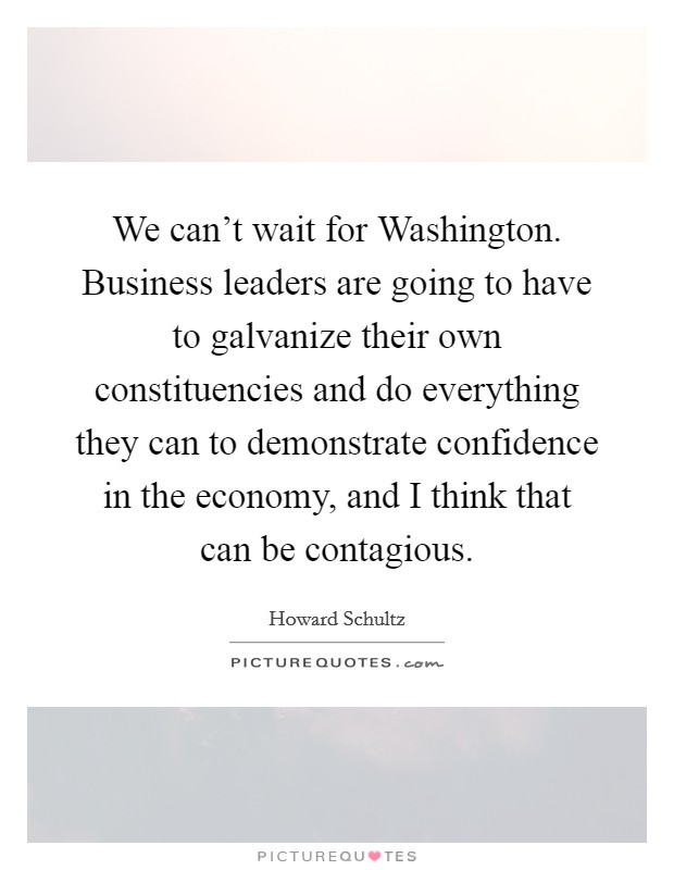 We can't wait for Washington. Business leaders are going to have to galvanize their own constituencies and do everything they can to demonstrate confidence in the economy, and I think that can be contagious Picture Quote #1