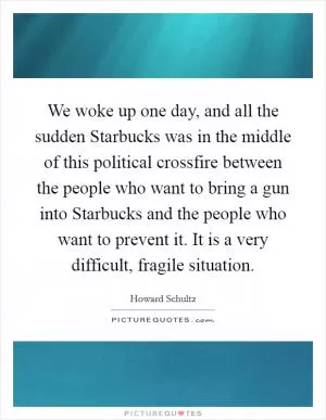 We woke up one day, and all the sudden Starbucks was in the middle of this political crossfire between the people who want to bring a gun into Starbucks and the people who want to prevent it. It is a very difficult, fragile situation Picture Quote #1