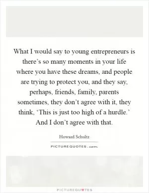 What I would say to young entrepreneurs is there’s so many moments in your life where you have these dreams, and people are trying to protect you, and they say, perhaps, friends, family, parents sometimes, they don’t agree with it, they think, ‘This is just too high of a hurdle.’ And I don’t agree with that Picture Quote #1