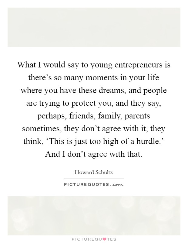 What I would say to young entrepreneurs is there's so many moments in your life where you have these dreams, and people are trying to protect you, and they say, perhaps, friends, family, parents sometimes, they don't agree with it, they think, ‘This is just too high of a hurdle.' And I don't agree with that Picture Quote #1