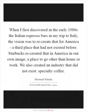 When I first discovered in the early 1980s the Italian espresso bars in my trip to Italy, the vision was to re-create that for America - a third place that had not existed before. Starbucks re-created that in America in our own image; a place to go other than home or work. We also created an industry that did not exist: specialty coffee Picture Quote #1