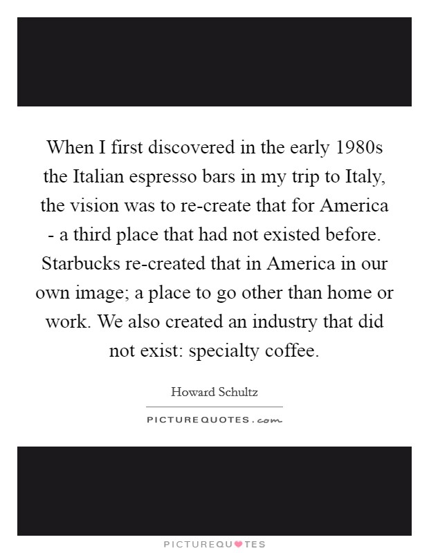 When I first discovered in the early 1980s the Italian espresso bars in my trip to Italy, the vision was to re-create that for America - a third place that had not existed before. Starbucks re-created that in America in our own image; a place to go other than home or work. We also created an industry that did not exist: specialty coffee Picture Quote #1