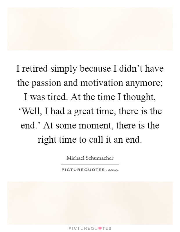 I retired simply because I didn't have the passion and motivation anymore; I was tired. At the time I thought, ‘Well, I had a great time, there is the end.' At some moment, there is the right time to call it an end Picture Quote #1