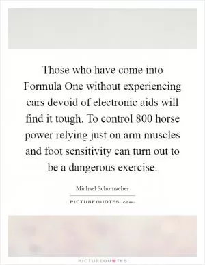 Those who have come into Formula One without experiencing cars devoid of electronic aids will find it tough. To control 800 horse power relying just on arm muscles and foot sensitivity can turn out to be a dangerous exercise Picture Quote #1