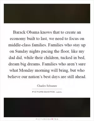 Barack Obama knows that to create an economy built to last, we need to focus on middle-class families. Families who stay up on Sunday nights pacing the floor, like my dad did, while their children, tucked in bed, dream big dreams. Families who aren’t sure what Monday morning will bring, but who believe our nation’s best days are still ahead Picture Quote #1