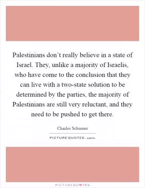 Palestinians don’t really believe in a state of Israel. They, unlike a majority of Israelis, who have come to the conclusion that they can live with a two-state solution to be determined by the parties, the majority of Palestinians are still very reluctant, and they need to be pushed to get there Picture Quote #1