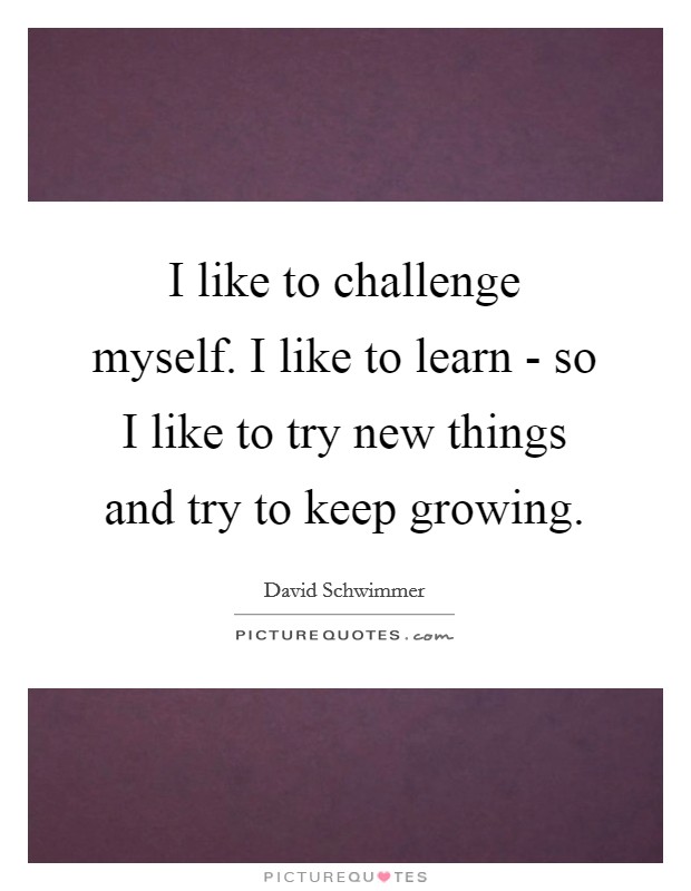 I like to challenge myself. I like to learn - so I like to try new things and try to keep growing Picture Quote #1