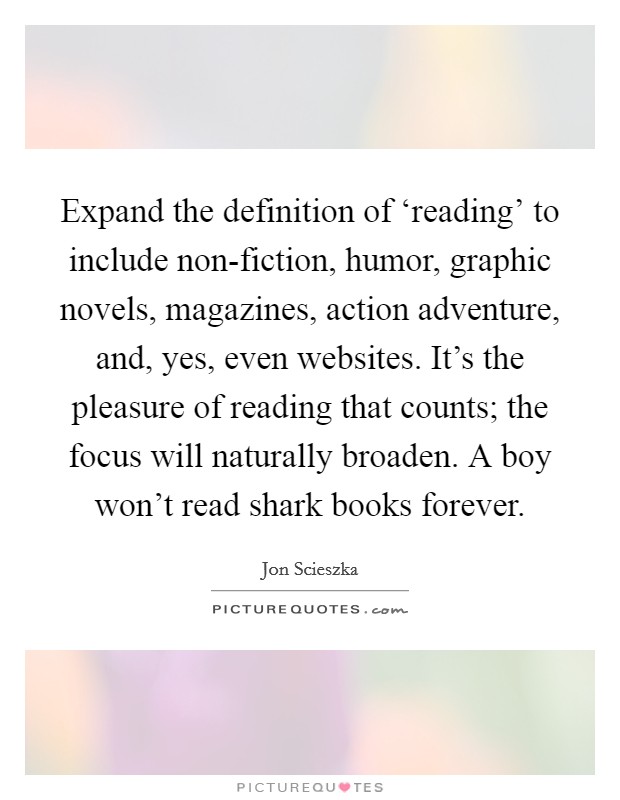 Expand the definition of ‘reading' to include non-fiction, humor, graphic novels, magazines, action adventure, and, yes, even websites. It's the pleasure of reading that counts; the focus will naturally broaden. A boy won't read shark books forever Picture Quote #1