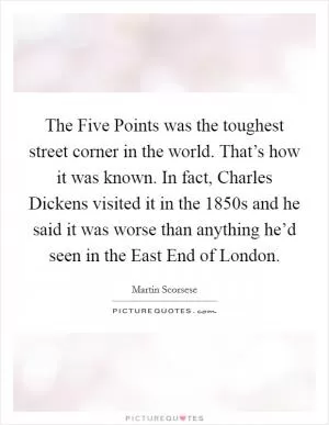 The Five Points was the toughest street corner in the world. That’s how it was known. In fact, Charles Dickens visited it in the 1850s and he said it was worse than anything he’d seen in the East End of London Picture Quote #1