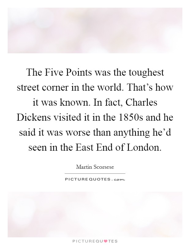 The Five Points was the toughest street corner in the world. That's how it was known. In fact, Charles Dickens visited it in the 1850s and he said it was worse than anything he'd seen in the East End of London Picture Quote #1