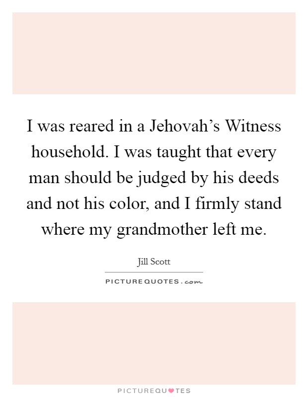 I was reared in a Jehovah's Witness household. I was taught that every man should be judged by his deeds and not his color, and I firmly stand where my grandmother left me Picture Quote #1