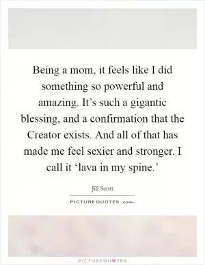 Being a mom, it feels like I did something so powerful and amazing. It’s such a gigantic blessing, and a confirmation that the Creator exists. And all of that has made me feel sexier and stronger. I call it ‘lava in my spine.’ Picture Quote #1
