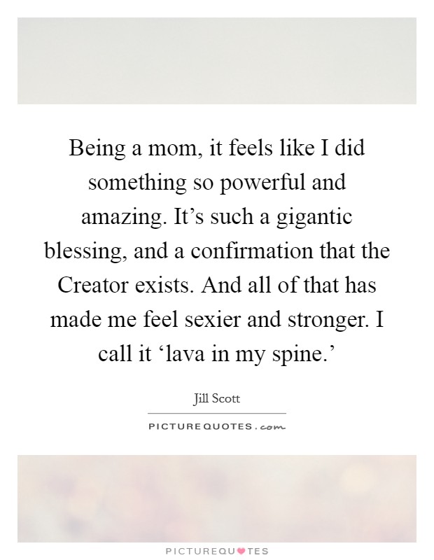 Being a mom, it feels like I did something so powerful and amazing. It's such a gigantic blessing, and a confirmation that the Creator exists. And all of that has made me feel sexier and stronger. I call it ‘lava in my spine.' Picture Quote #1