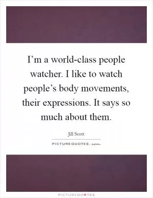 I’m a world-class people watcher. I like to watch people’s body movements, their expressions. It says so much about them Picture Quote #1