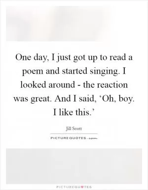 One day, I just got up to read a poem and started singing. I looked around - the reaction was great. And I said, ‘Oh, boy. I like this.’ Picture Quote #1
