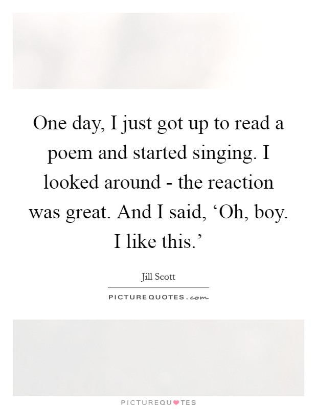 One day, I just got up to read a poem and started singing. I looked around - the reaction was great. And I said, ‘Oh, boy. I like this.' Picture Quote #1