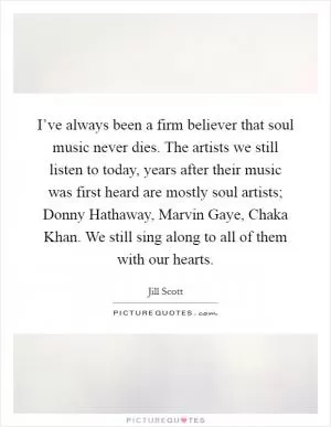 I’ve always been a firm believer that soul music never dies. The artists we still listen to today, years after their music was first heard are mostly soul artists; Donny Hathaway, Marvin Gaye, Chaka Khan. We still sing along to all of them with our hearts Picture Quote #1