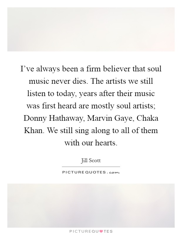 I've always been a firm believer that soul music never dies. The artists we still listen to today, years after their music was first heard are mostly soul artists; Donny Hathaway, Marvin Gaye, Chaka Khan. We still sing along to all of them with our hearts Picture Quote #1