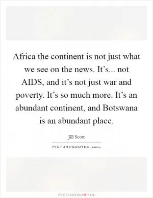 Africa the continent is not just what we see on the news. It’s... not AIDS, and it’s not just war and poverty. It’s so much more. It’s an abundant continent, and Botswana is an abundant place Picture Quote #1