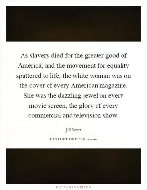 As slavery died for the greater good of America, and the movement for equality sputtered to life, the white woman was on the cover of every American magazine. She was the dazzling jewel on every movie screen, the glory of every commercial and television show Picture Quote #1