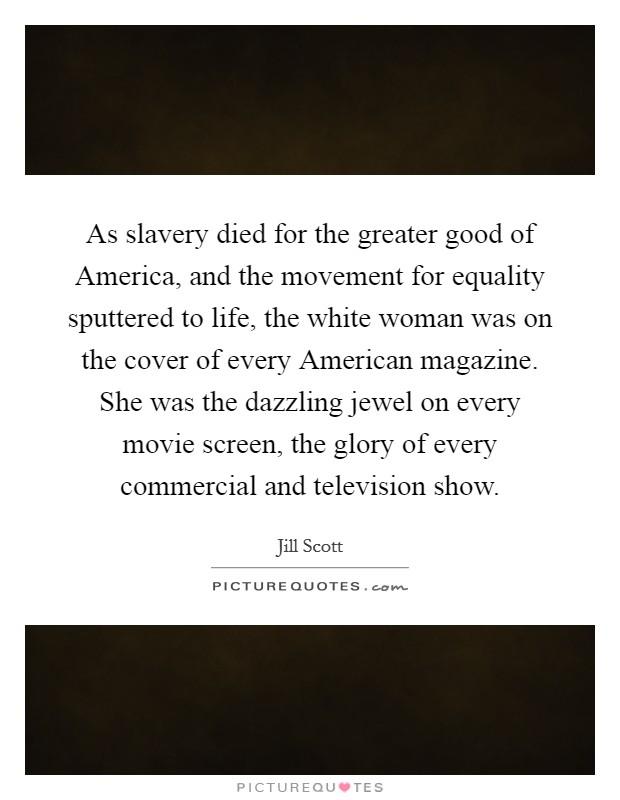 As slavery died for the greater good of America, and the movement for equality sputtered to life, the white woman was on the cover of every American magazine. She was the dazzling jewel on every movie screen, the glory of every commercial and television show Picture Quote #1