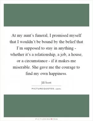 At my aunt’s funeral, I promised myself that I wouldn’t be bound by the belief that I’m supposed to stay in anything - whether it’s a relationship, a job, a house, or a circumstance - if it makes me miserable. She gave me the courage to find my own happiness Picture Quote #1