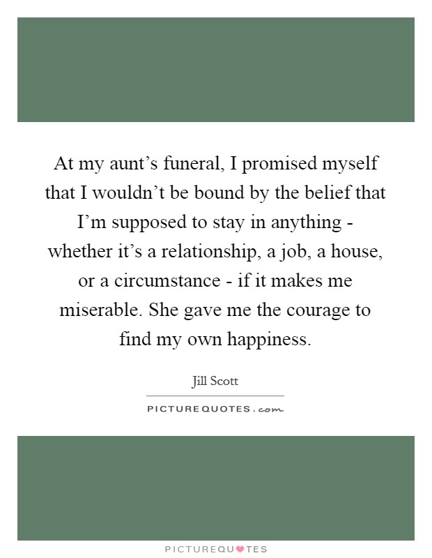 At my aunt's funeral, I promised myself that I wouldn't be bound by the belief that I'm supposed to stay in anything - whether it's a relationship, a job, a house, or a circumstance - if it makes me miserable. She gave me the courage to find my own happiness Picture Quote #1