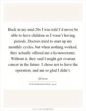 Back in my mid-20s I was told I’d never be able to have children as I wasn’t having periods. Doctors tried to start up my monthly cycles, but when nothing worked, they actually offered me a hysterectomy. Without it, they said I might get ovarian cancer in the future. I chose not to have the operation, and am so glad I didn’t Picture Quote #1