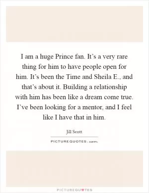 I am a huge Prince fan. It’s a very rare thing for him to have people open for him. It’s been the Time and Sheila E., and that’s about it. Building a relationship with him has been like a dream come true. I’ve been looking for a mentor, and I feel like I have that in him Picture Quote #1